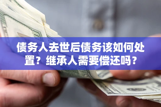 济南债务人去世后债务该如何处置？继承人需要偿还吗？