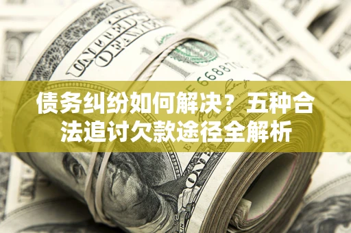 济南债务纠纷如何解决？五种合法追讨欠款途径全解析