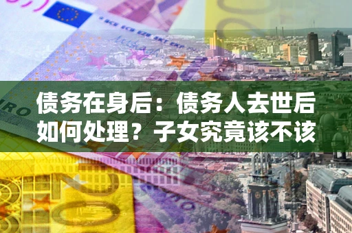 济南债务在身后：债务人去世后如何处理？子女究竟该不该还钱？