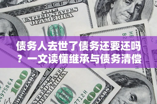 济南债务人去世了债务还要还吗？一文读懂继承与债务清偿