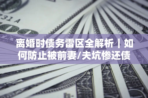 济南离婚时债务雷区全解析｜如何防止被前妻/夫坑惨还债？